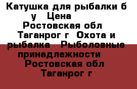 Катушка для рыбалки б/у › Цена ­ 700 - Ростовская обл., Таганрог г. Охота и рыбалка » Рыболовные принадлежности   . Ростовская обл.,Таганрог г.